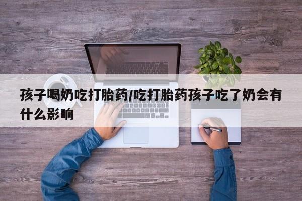 意外怀孕不想要打胎药微信购买孩子喝奶吃打胎药/吃打胎药孩子吃了奶会有什么影响