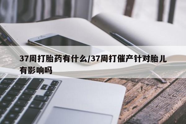 意外怀孕不想要打胎药微信购买37周打胎药有什么/37周打催产针对胎儿有影响吗
