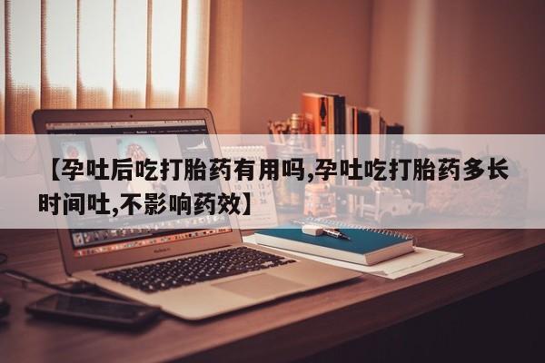 意外怀孕不想要打胎药微信购买【孕吐后吃打胎药有用吗,孕吐吃打胎药多长时间吐,不影响药效】
