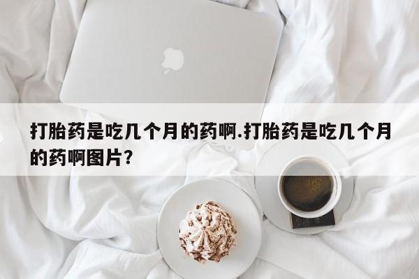 意外怀孕不想要打胎药微信购买打胎药是吃几个月的药啊.打胎药是吃几个月的药啊图片？