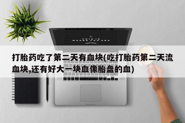 意外怀孕不想要打胎药微信购买打胎药吃了第二天有血块(吃打胎药第二天流血块,还有好大一块血像胎盘的血)