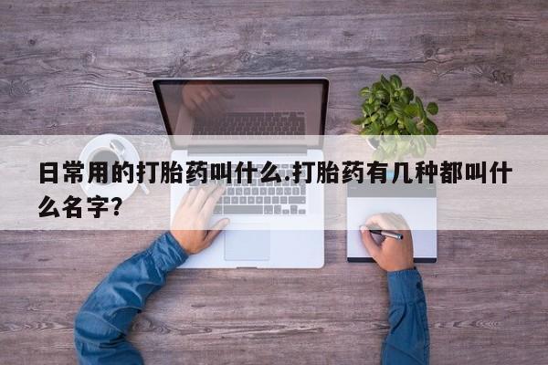 意外怀孕不想要打胎药微信购买日常用的打胎药叫什么.打胎药有几种都叫什么名字？