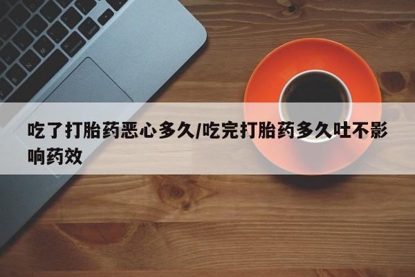 意外怀孕不想要打胎药微信购买吃了打胎药恶心多久/吃完打胎药多久吐不影响药效