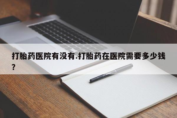 意外怀孕不想要打胎药微信购买打胎药医院有没有.打胎药在医院需要多少钱？