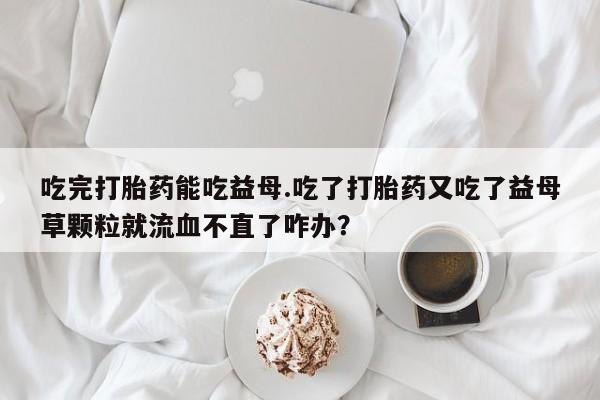 意外怀孕不想要打胎药微信购买吃完打胎药能吃益母.吃了打胎药又吃了益母草颗粒就流血不直了咋办？
