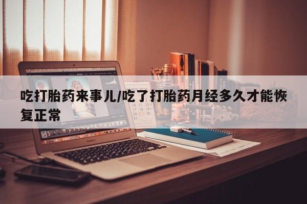 意外怀孕不想要打胎药微信购买吃打胎药来事儿/吃了打胎药月经多久才能恢复正常
