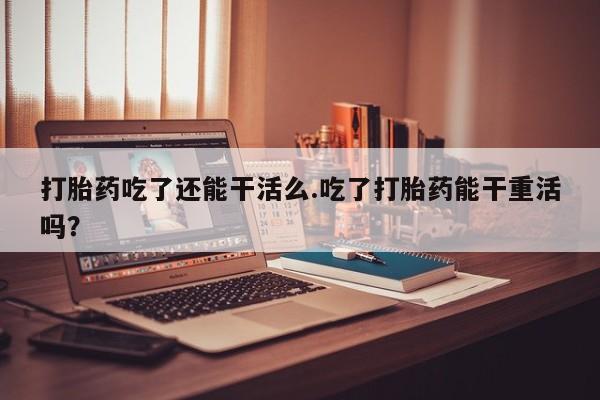 意外怀孕不想要打胎药微信购买打胎药吃了还能干活么.吃了打胎药能干重活吗？