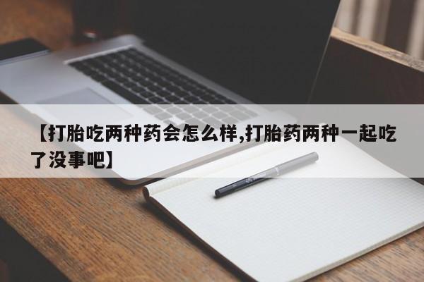 意外怀孕不想要打胎药微信购买【打胎吃两种药会怎么样,打胎药两种一起吃了没事吧】