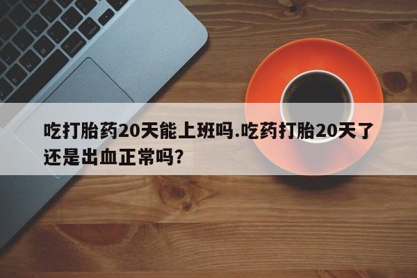 意外怀孕不想要打胎药微信购买吃打胎药20天能上班吗.吃药打胎20天了还是出血正常吗？