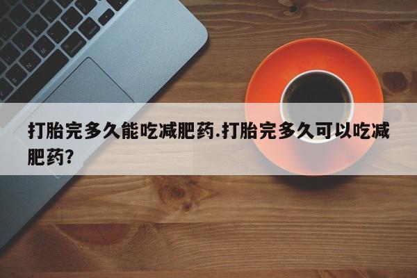 意外怀孕不想要打胎药微信购买打胎完多久能吃减肥药.打胎完多久可以吃减肥药？