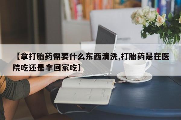 意外怀孕不想要打胎药微信购买【拿打胎药需要什么东西清洗,打胎药是在医院吃还是拿回家吃】