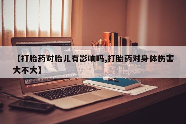 意外怀孕不想要打胎药微信购买【打胎药对胎儿有影响吗,打胎药对身体伤害大不大】