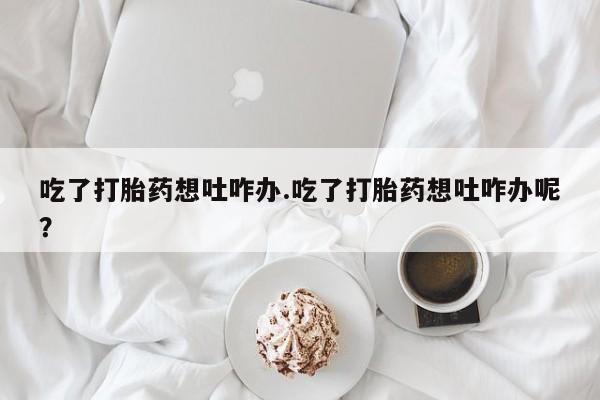 意外怀孕不想要打胎药微信购买吃了打胎药想吐咋办.吃了打胎药想吐咋办呢？