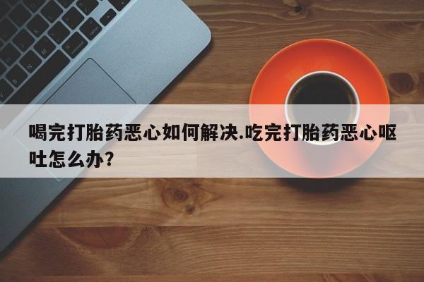 意外怀孕不想要打胎药微信购买喝完打胎药恶心如何解决.吃完打胎药恶心呕吐怎么办？