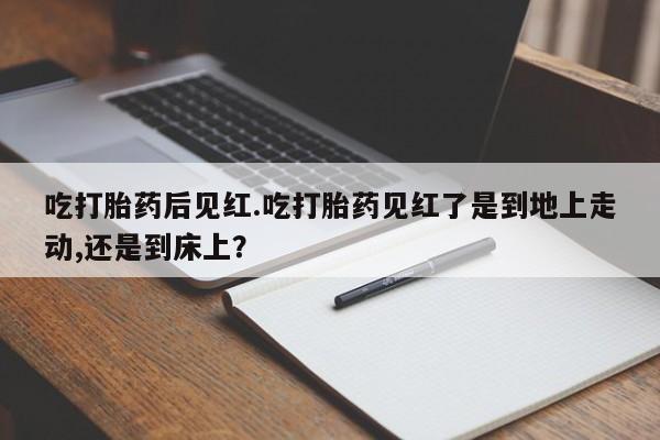 意外怀孕不想要打胎药微信购买吃打胎药后见红.吃打胎药见红了是到地上走动,还是到床上？