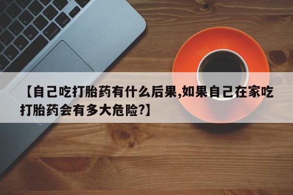 意外怀孕不想要打胎药微信购买【自己吃打胎药有什么后果,如果自己在家吃打胎药会有多大危险?】
