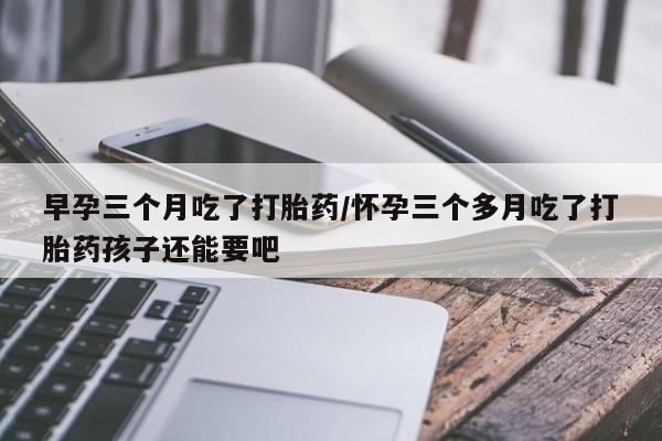 意外怀孕不想要打胎药微信购买早孕三个月吃了打胎药/怀孕三个多月吃了打胎药孩子还能要吧