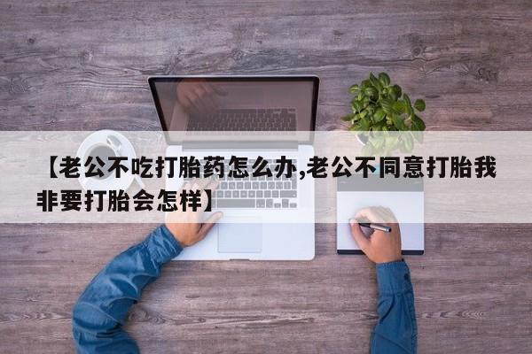 意外怀孕不想要打胎药微信购买【老公不吃打胎药怎么办,老公不同意打胎我非要打胎会怎样】