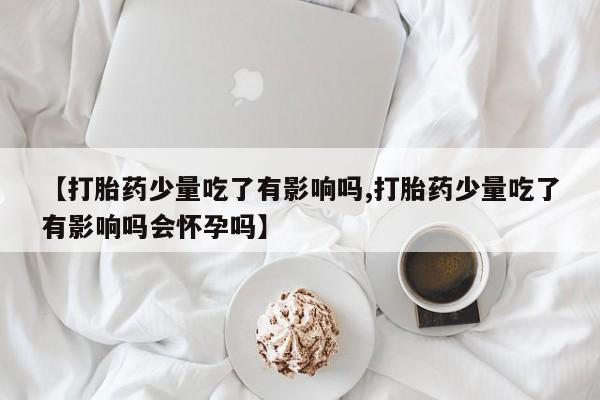 意外怀孕不想要打胎药微信购买【打胎药少量吃了有影响吗,打胎药少量吃了有影响吗会怀孕吗】