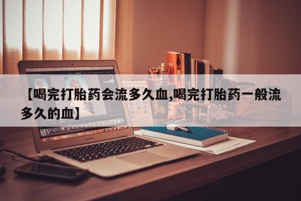 意外怀孕不想要打胎药微信购买【喝完打胎药会流多久血,喝完打胎药一般流多久的血】