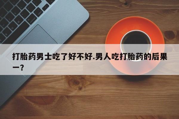 意外怀孕不想要打胎药微信购买打胎药男士吃了好不好.男人吃打胎药的后果一？