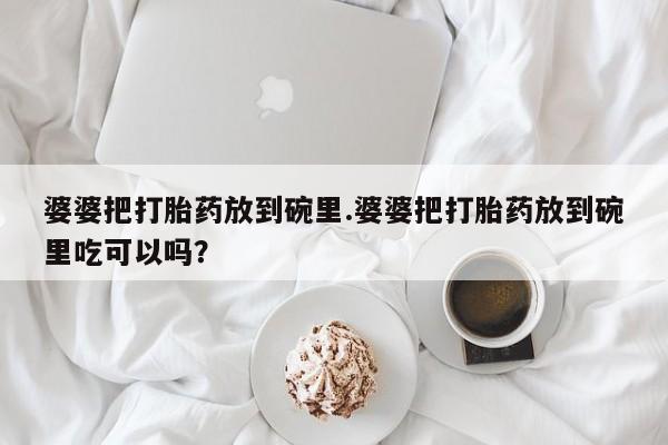 意外怀孕不想要打胎药微信购买婆婆把打胎药放到碗里.婆婆把打胎药放到碗里吃可以吗？