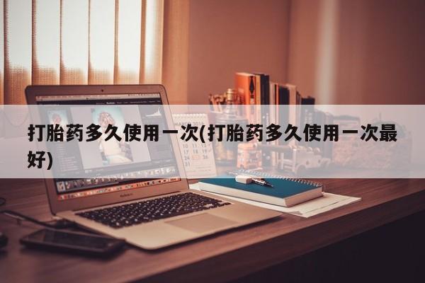 意外怀孕不想要打胎药微信购买打胎药多久使用一次(打胎药多久使用一次最好)