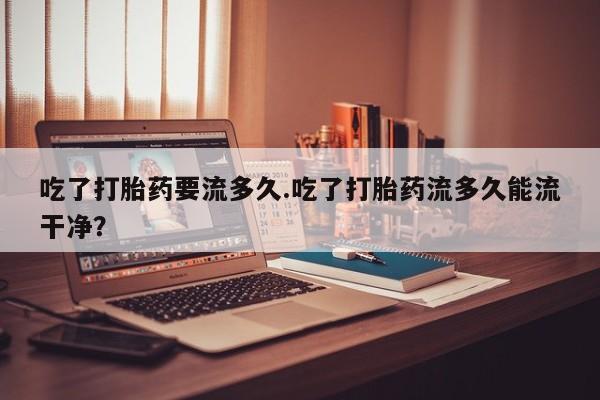意外怀孕不想要打胎药微信购买吃了打胎药要流多久.吃了打胎药流多久能流干净？