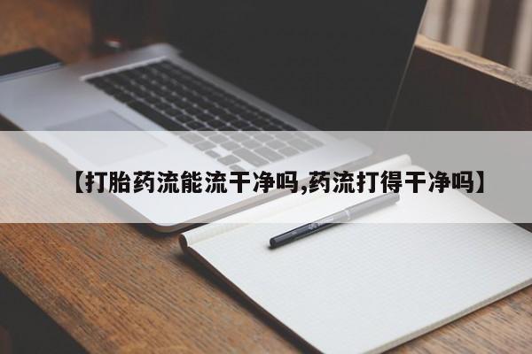 意外怀孕不想要打胎药微信购买【打胎药流能流干净吗,药流打得干净吗】