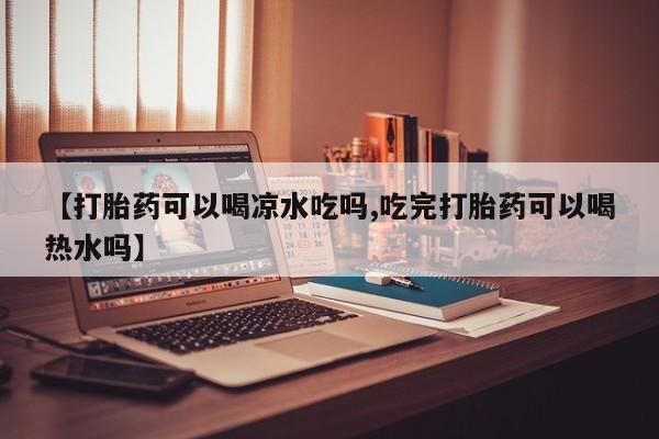 意外怀孕不想要打胎药微信购买【打胎药可以喝凉水吃吗,吃完打胎药可以喝热水吗】