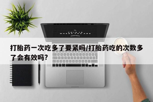 意外怀孕不想要打胎药微信购买打胎药一次吃多了要紧吗/打胎药吃的次数多了会有效吗?