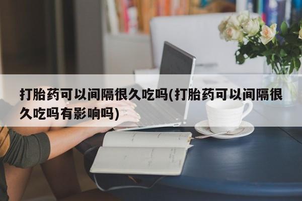 意外怀孕不想要打胎药微信购买打胎药可以间隔很久吃吗(打胎药可以间隔很久吃吗有影响吗)
