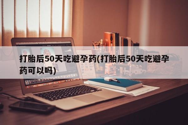 意外怀孕不想要打胎药微信购买打胎后50天吃避孕药(打胎后50天吃避孕药可以吗)