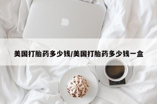 意外怀孕不想要打胎药微信购买美国打胎药多少钱/美国打胎药多少钱一盒