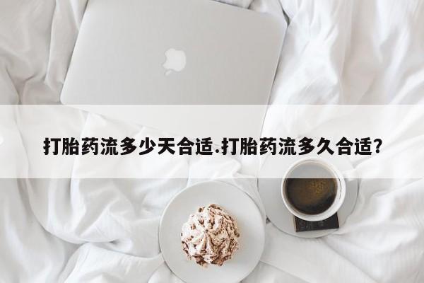 意外怀孕不想要打胎药微信购买打胎药流多少天合适.打胎药流多久合适？