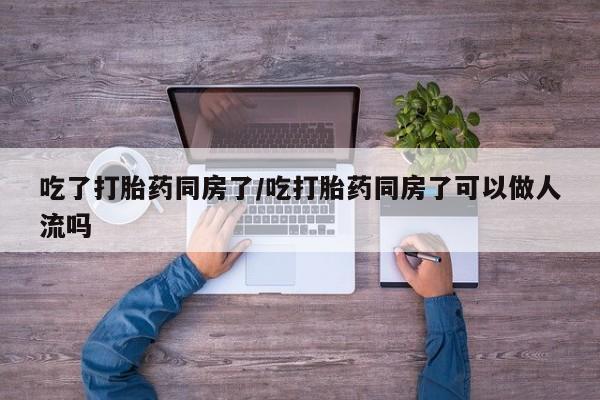 意外怀孕不想要打胎药微信购买吃了打胎药同房了/吃打胎药同房了可以做人流吗
