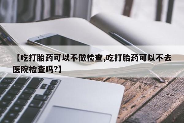 意外怀孕不想要打胎药微信购买【吃打胎药可以不做检查,吃打胎药可以不去医院检查吗?】