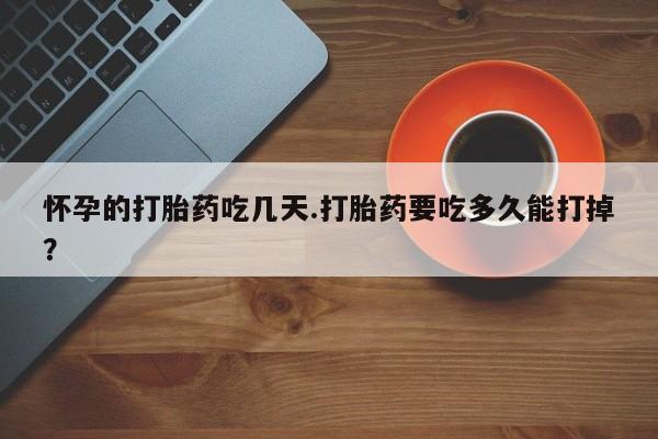 意外怀孕不想要打胎药微信购买怀孕的打胎药吃几天.打胎药要吃多久能打掉？
