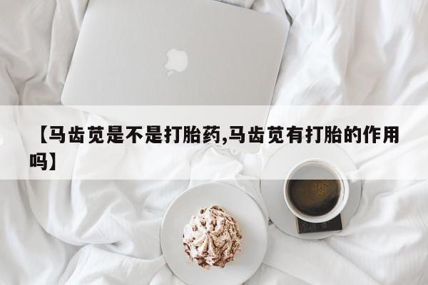 意外怀孕不想要打胎药微信购买【马齿苋是不是打胎药,马齿苋有打胎的作用吗】