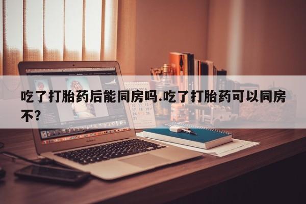 意外怀孕不想要打胎药微信购买吃了打胎药后能同房吗.吃了打胎药可以同房不？