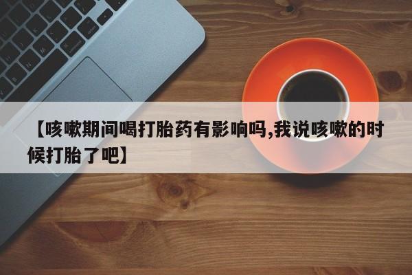 意外怀孕不想要打胎药微信购买【咳嗽期间喝打胎药有影响吗,我说咳嗽的时候打胎了吧】