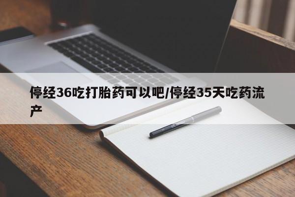 意外怀孕不想要打胎药微信购买停经36吃打胎药可以吧/停经35天吃药流产