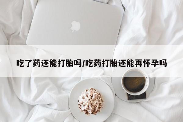 意外怀孕不想要打胎药微信购买吃了药还能打胎吗/吃药打胎还能再怀孕吗