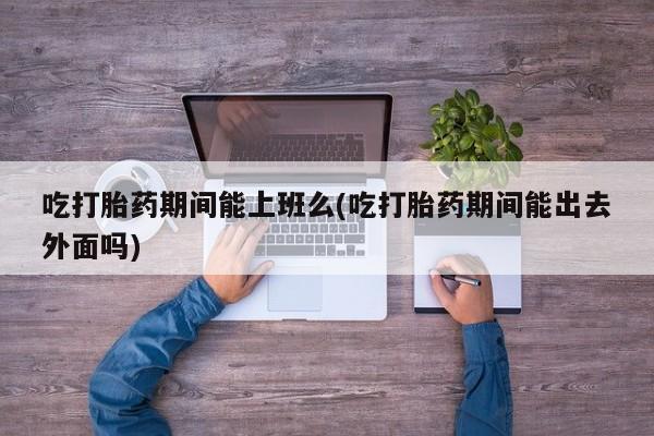 意外怀孕不想要打胎药微信购买吃打胎药期间能上班么(吃打胎药期间能出去外面吗)