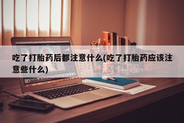 意外怀孕不想要打胎药微信购买吃了打胎药后都注意什么(吃了打胎药应该注意些什么)