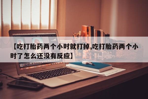 意外怀孕不想要打胎药微信购买【吃打胎药两个小时就打掉,吃打胎药两个小时了怎么还没有反应】