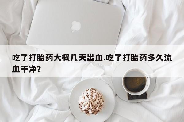 意外怀孕不想要打胎药微信购买吃了打胎药大概几天出血.吃了打胎药多久流血干净?