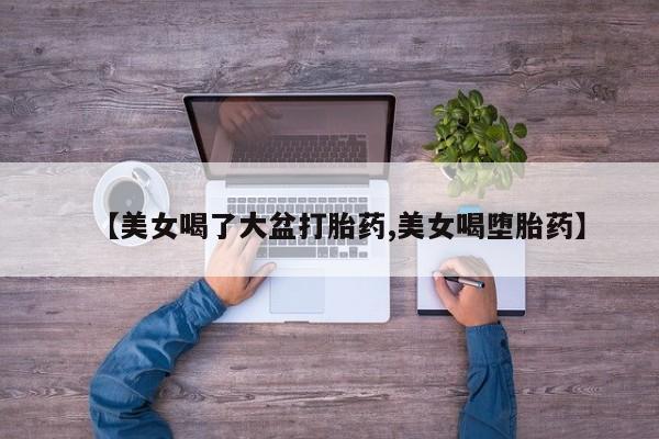意外怀孕不想要打胎药微信购买【美女喝了大盆打胎药,美女喝堕胎药】