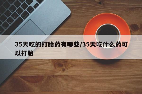 意外怀孕不想要打胎药微信购买35天吃的打胎药有哪些/35天吃什么药可以打胎