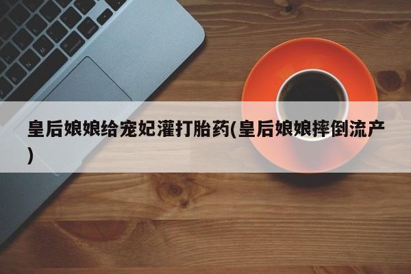 意外怀孕不想要打胎药微信购买皇后娘娘给宠妃灌打胎药(皇后娘娘摔倒流产)